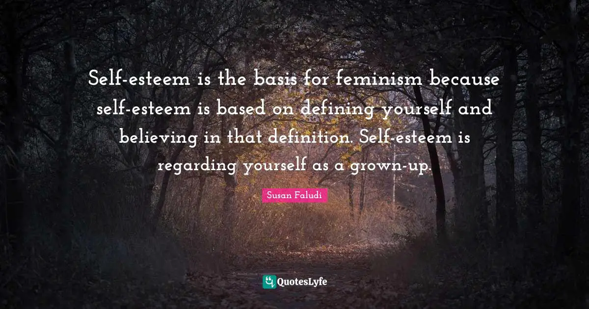 Self-esteem is the basis for feminism because self-esteem is based on defining yourself and believing in that definition. Self-esteem is regarding yourself as a grown-up.
