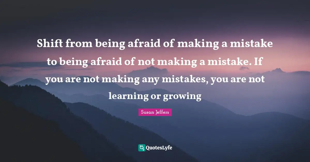 Shift from being afraid of making a mistake to being afraid of not making a mistake. If you are not making any mistakes, you are not learning or growing