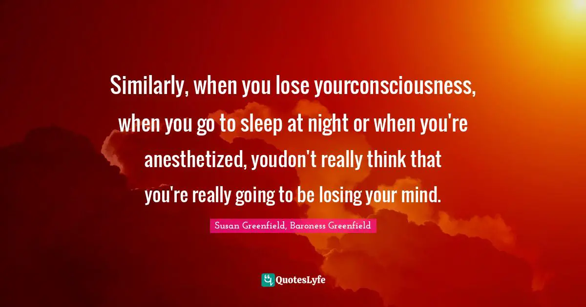 Similarly, when you lose yourconsciousness, when you go to sleep at night or when you're anesthetized, youdon't really think that you're really going to be losing your mind.
