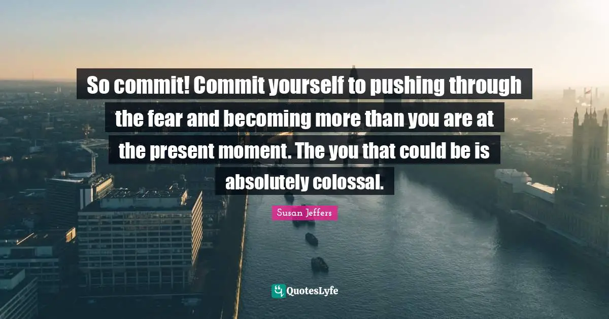 Colossal Quotes: "So commit! Commit yourself to pushing through the fear and becoming more than you are at the present moment. The you that could be is absolutely colossal."