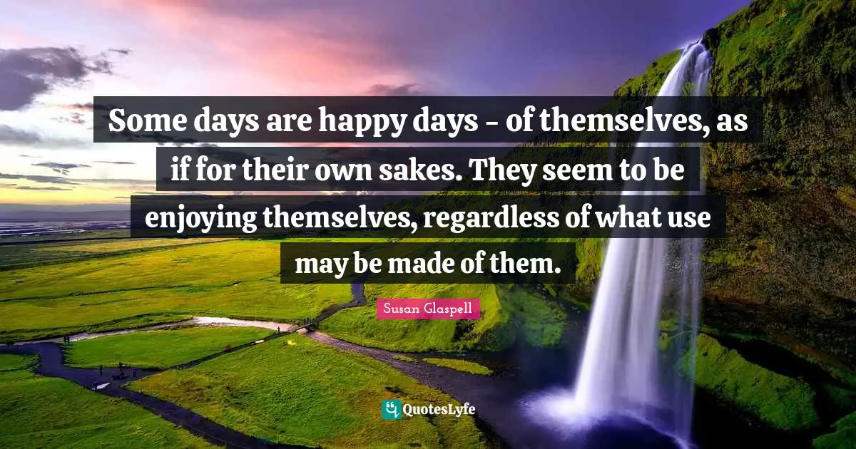 Some days are happy days - of themselves, as if for their own sakes. They seem to be enjoying themselves, regardless of what use may be made of them.