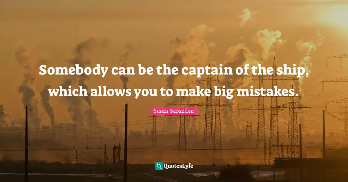 Somebody can be the captain of the ship, which allows you to make big mistakes.