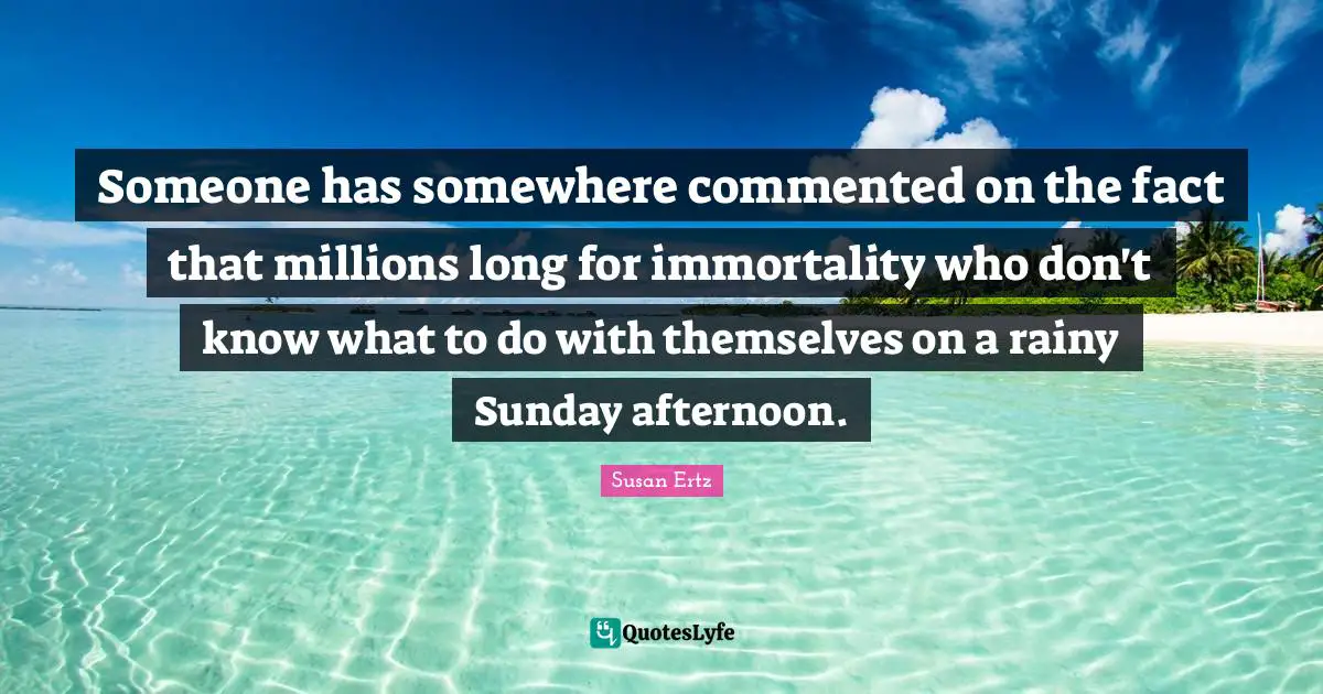 Someone has somewhere commented on the fact that millions long for immortality who don't know what to do with themselves on a rainy Sunday afternoon.