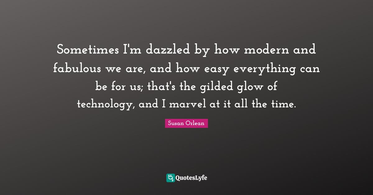 Sometimes I'm dazzled by how modern and fabulous we are, and how easy everything can be for us; that's the gilded glow of technology, and I marvel at it all the time.
