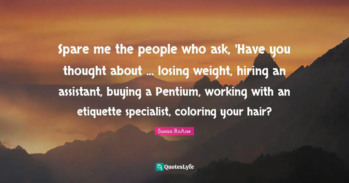Spare me the people who ask, 'Have you thought about ... losing weight, hiring an assistant, buying a Pentium, working with an etiquette specialist, coloring your hair?