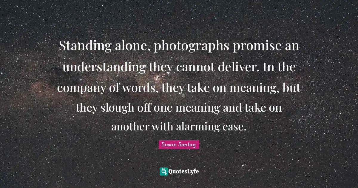 Susan Sontag Quotes: "Standing alone, photographs promise an understanding they cannot deliver. In the company of words, they take on meaning, but they slough off one meaning and take on another with alarming ease."