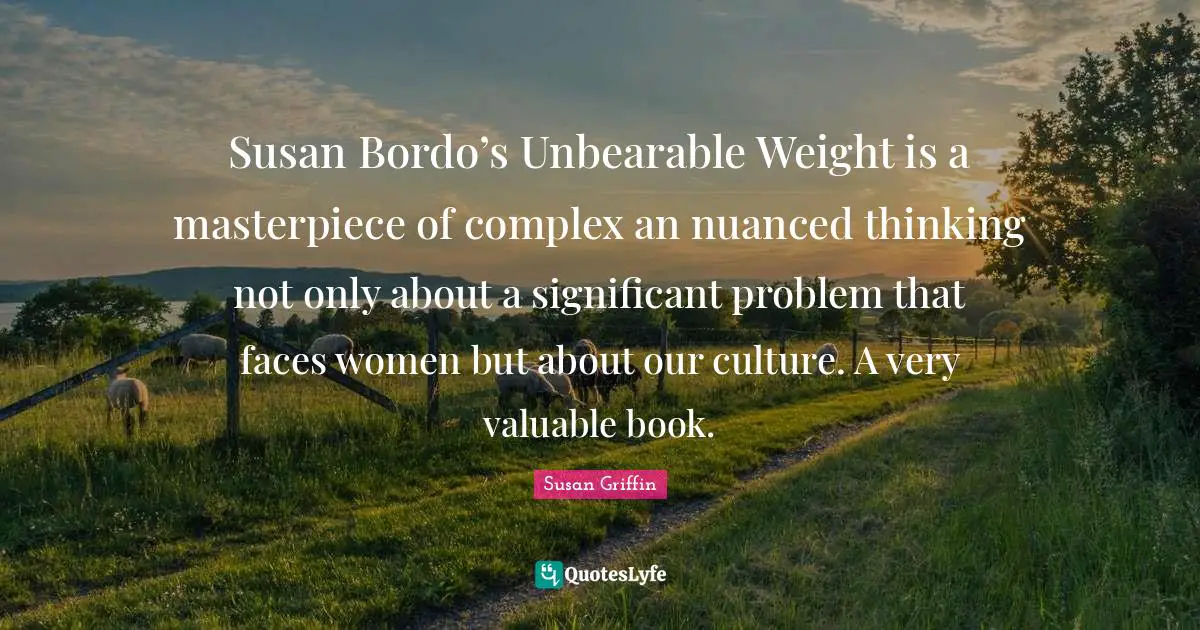 Susan Bordo’s Unbearable Weight is a masterpiece of complex an nuanced thinking not only about a significant problem that faces women but about our culture. A very valuable book.