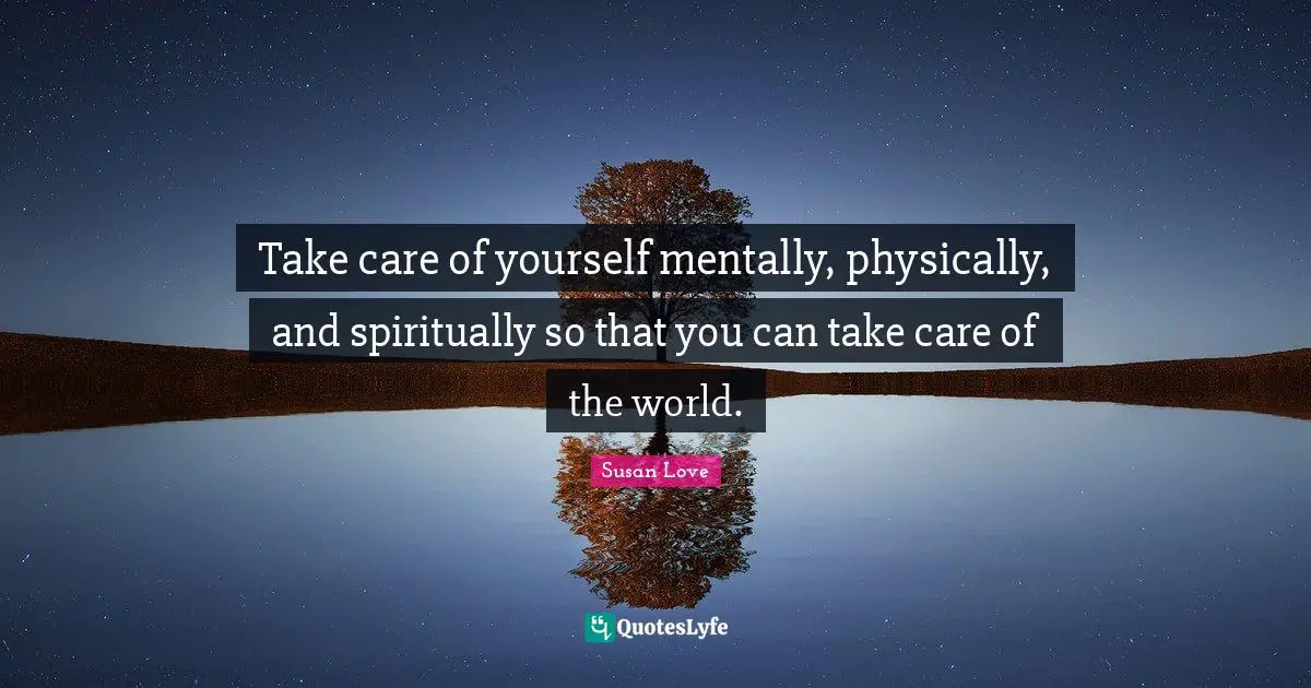 Take care of yourself mentally, physically, and spiritually so that you can take care of the world.
