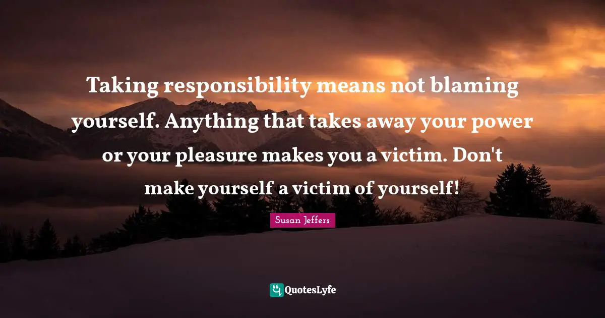 Taking responsibility means not blaming yourself. Anything that takes away your power or your pleasure makes you a victim. Don't make yourself a victim of yourself!