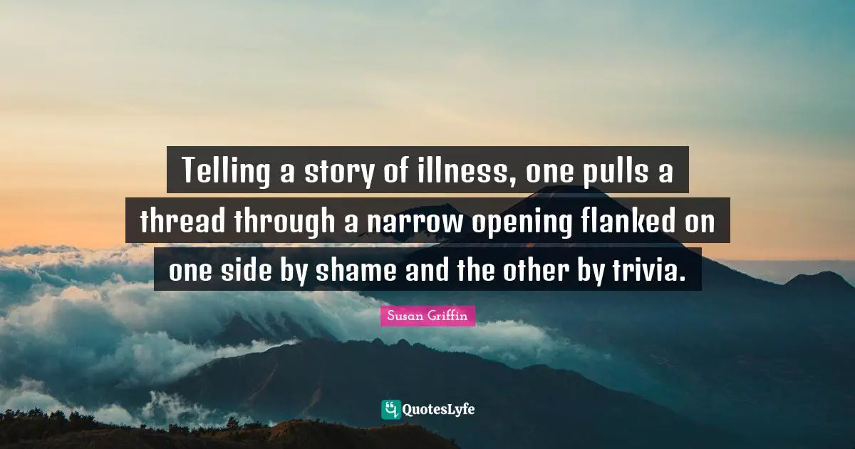 Telling a story of illness, one pulls a thread through a narrow opening flanked on one side by shame and the other by trivia.