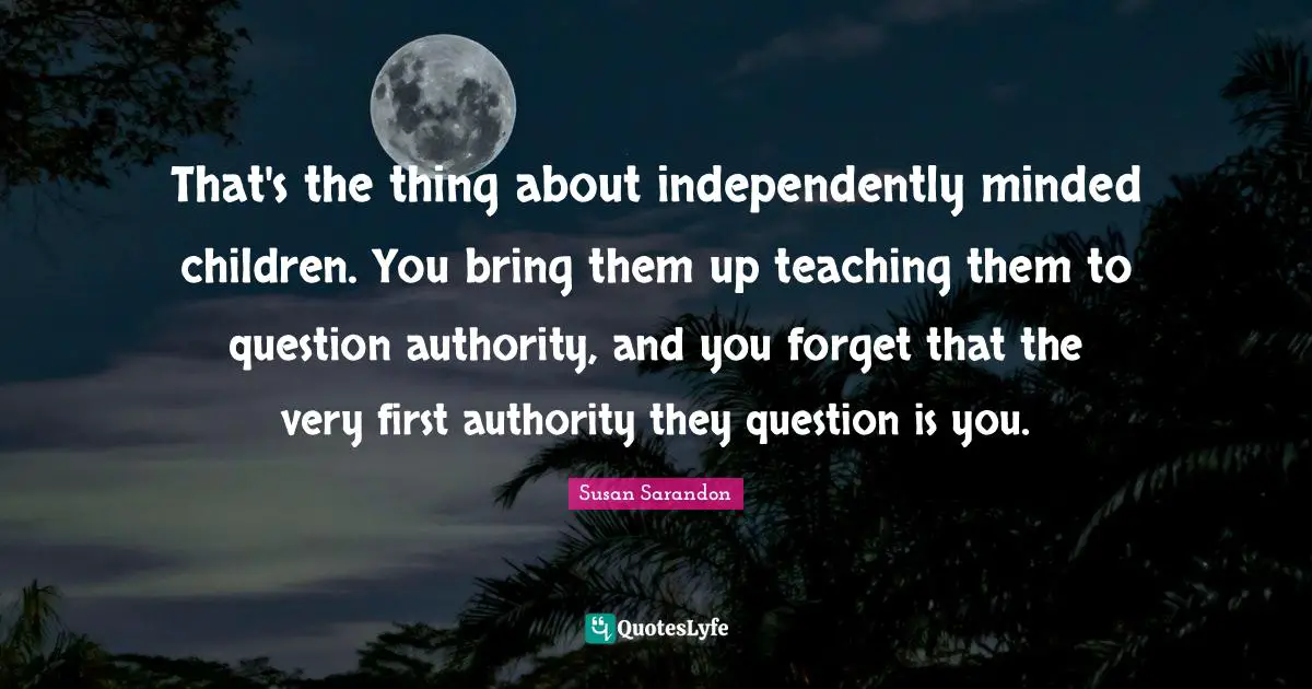 That's the thing about independently minded children. You bring them up teaching them to question authority, and you forget that the very first authority they question is you.