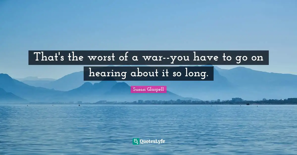 That's the worst of a war--you have to go on hearing about it so long.