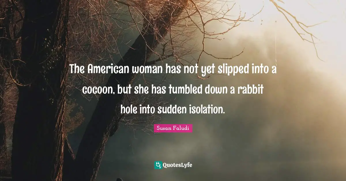 The American woman has not yet slipped into a cocoon, but she has tumbled down a rabbit hole into sudden isolation.