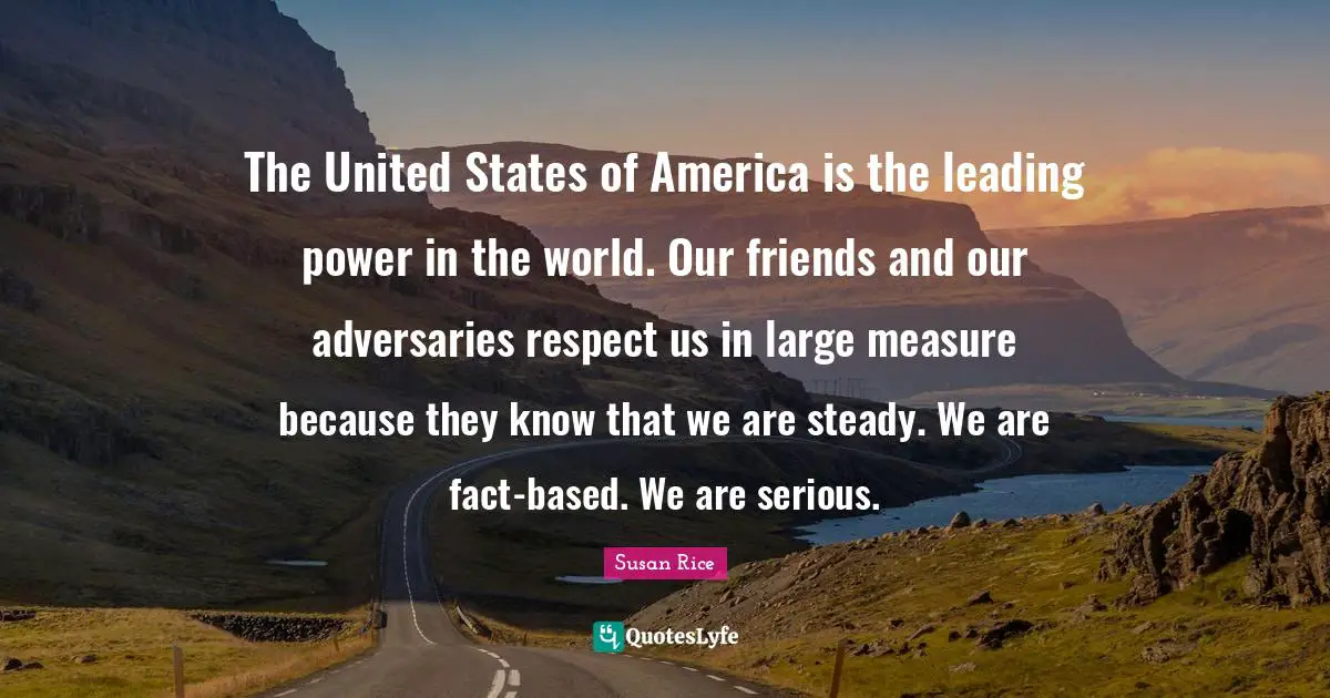 Susan Rice Quotes: "The United States of America is the leading power in the world. Our friends and our adversaries respect us in large measure because they know that we are steady. We are fact-based. We are serious."