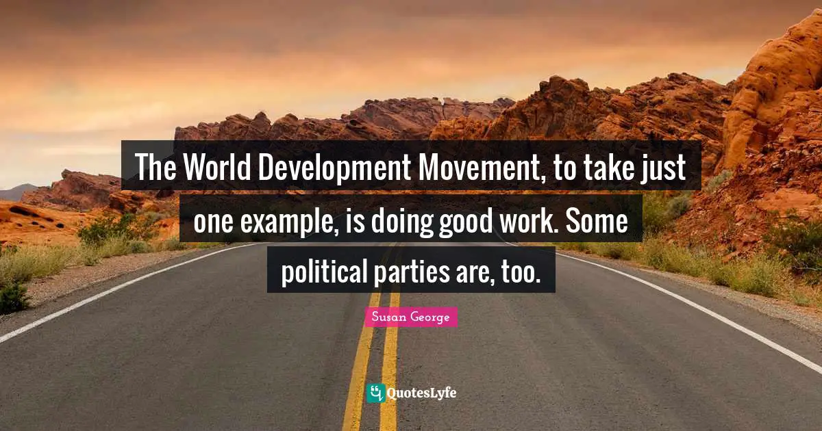 The World Development Movement, to take just one example, is doing good work. Some political parties are, too.