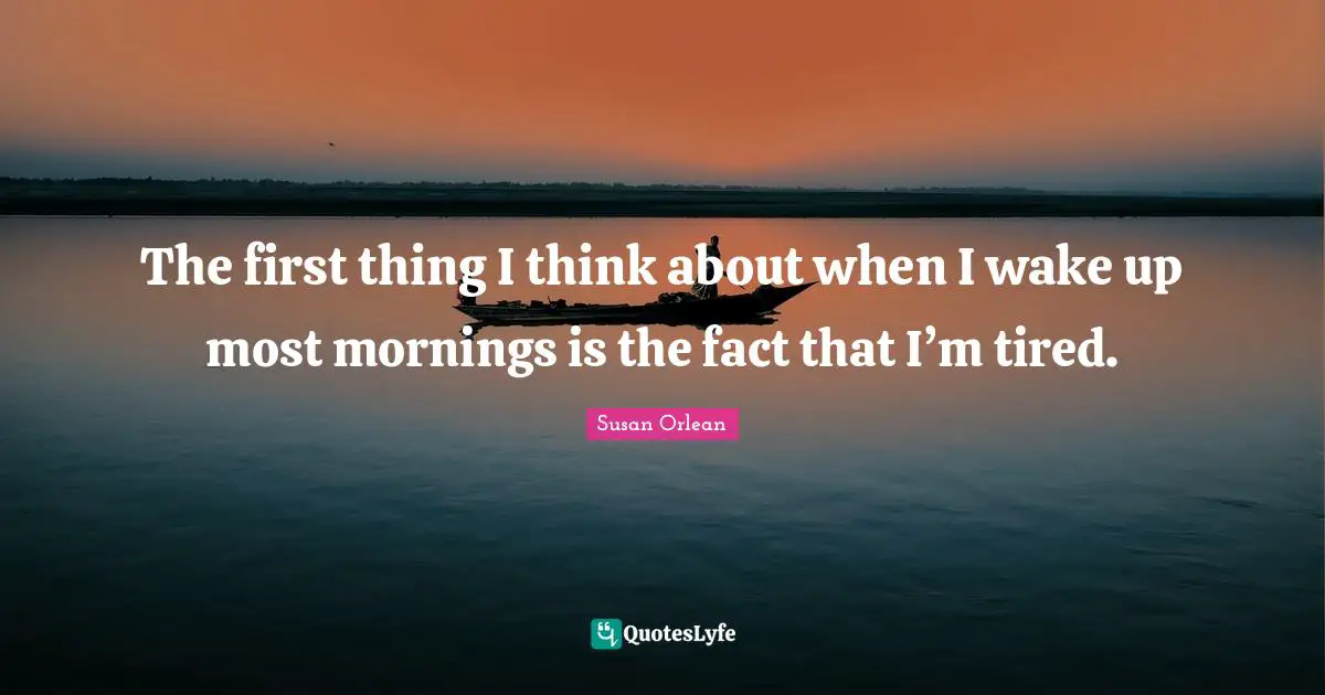The first thing I think about when I wake up most mornings is the fact that I’m tired.