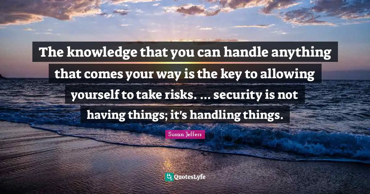 The knowledge that you can handle anything that comes your way is the key to allowing yourself to take risks. ... security is not having things; it's handling things.