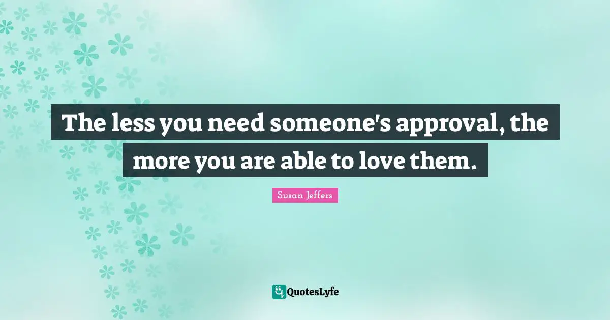 The less you need someone's approval, the more you are able to love them.