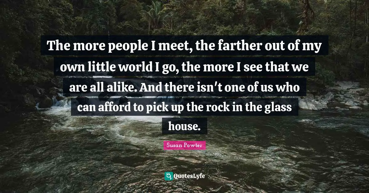 The more people I meet, the farther out of my own little world I go, the more I see that we are all alike. And there isn't one of us who can afford to pick up the rock in the glass house.