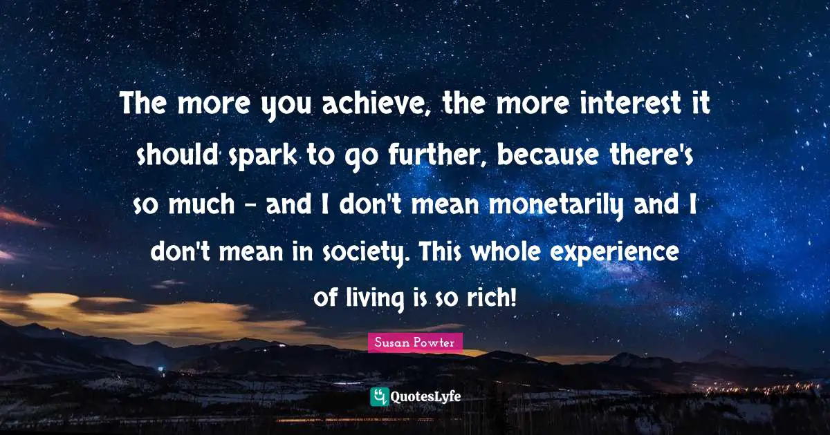The more you achieve, the more interest it should spark to go further, because there's so much - and I don't mean monetarily and I don't mean in society. This whole experience of living is so rich!