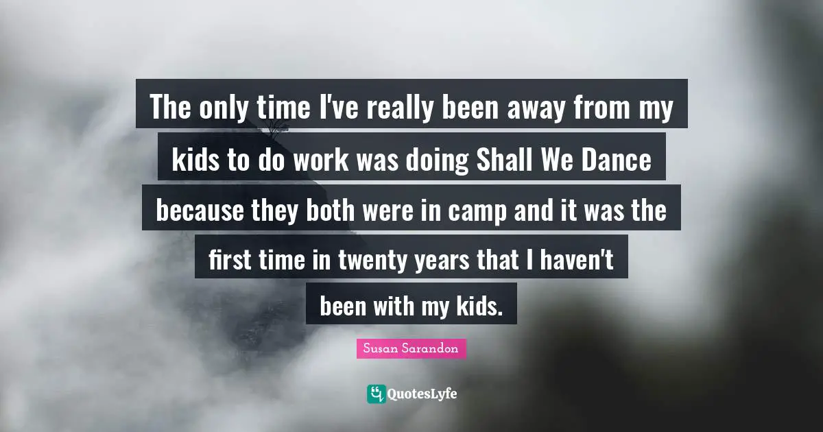 The only time I've really been away from my kids to do work was doing Shall We Dance because they both were in camp and it was the first time in twenty years that I haven't been with my kids.