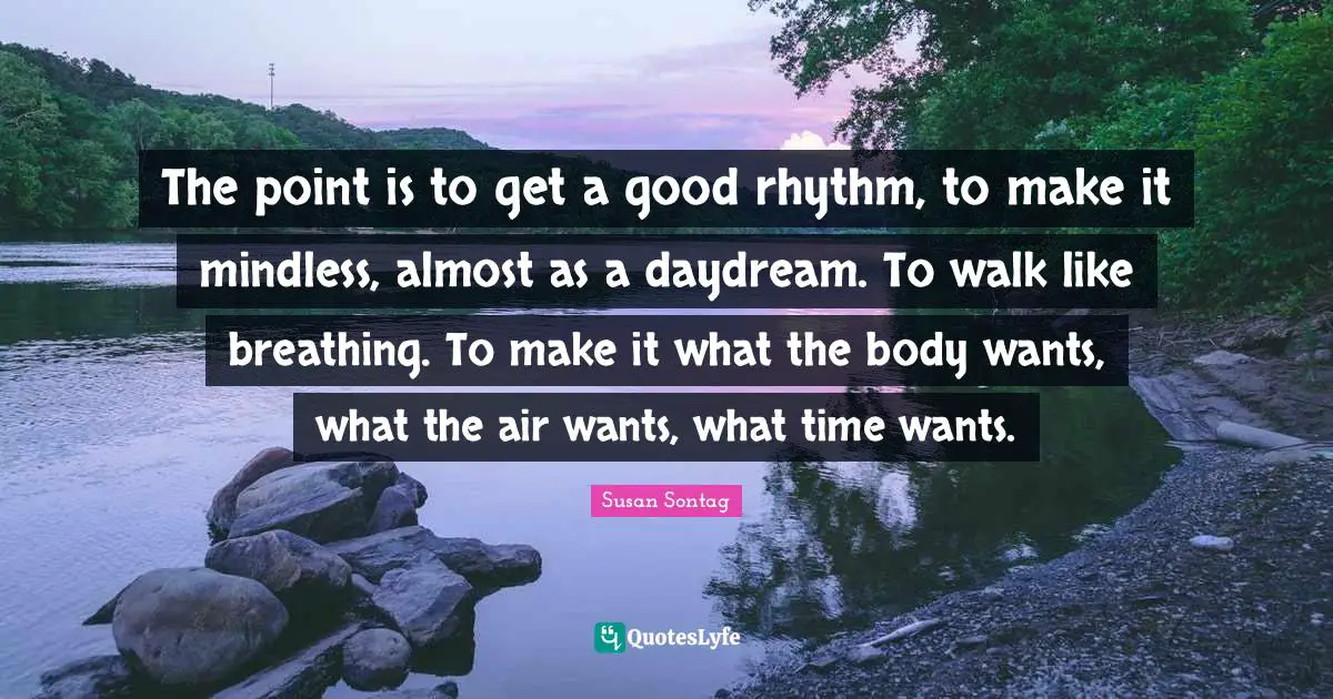 The point is to get a good rhythm, to make it mindless, almost as a daydream. To walk like breathing. To make it what the body wants, what the air wants, what time wants.