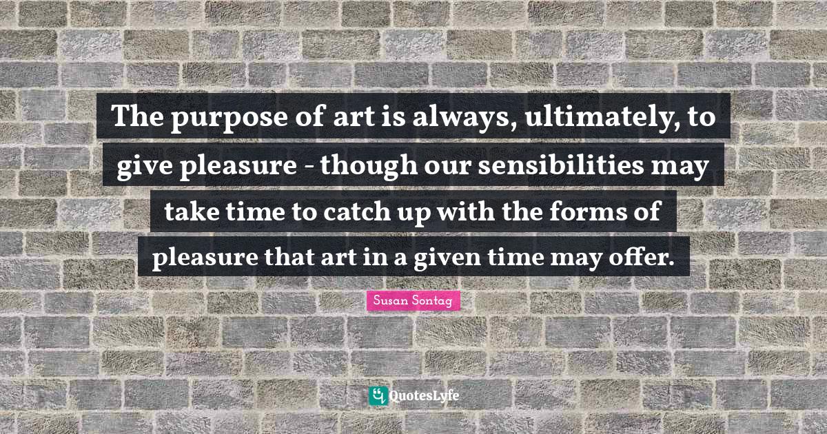 The purpose of art is always, ultimately, to give pleasure though ou