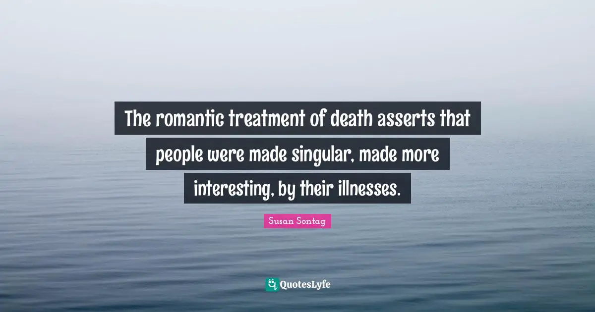 The romantic treatment of death asserts that people were made singular, made more interesting, by their illnesses.