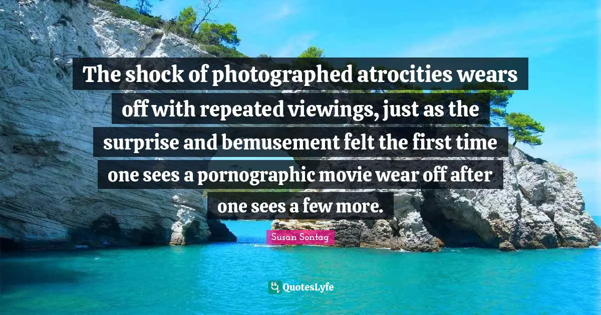 The shock of photographed atrocities wears off with repeated viewings, just as the surprise and bemusement felt the first time one sees a pornographic movie wear off after one sees a few more.