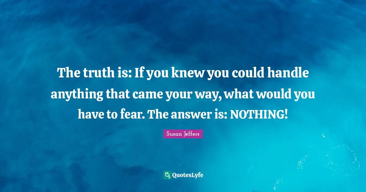 The truth is: If you knew you could handle anything that came your way, what would you have to fear. The answer is: NOTHING!