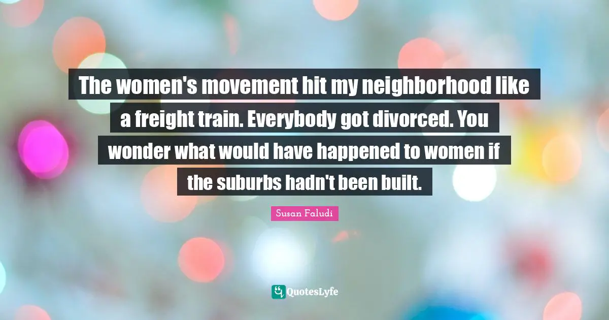 Suburbs Quotes: "The women's movement hit my neighborhood like a freight train. Everybody got divorced. You wonder what would have happened to women if the suburbs hadn't been built."