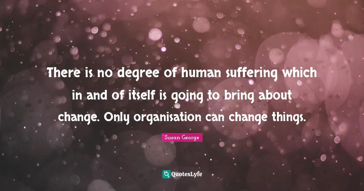 There is no degree of human suffering which in and of itself is going to bring about change. Only organisation can change things.