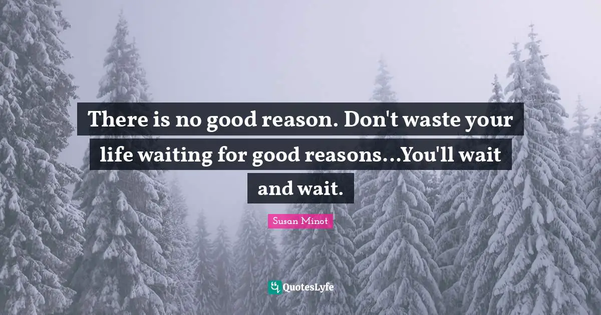 There is no good reason. Don't waste your life waiting for good reasons...You'll wait and wait.