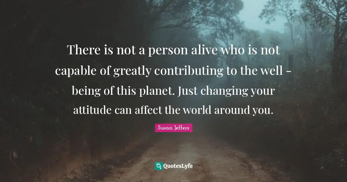 There is not a person alive who is not capable of greatly contributing to the well - being of this planet. Just changing your attitude can affect the world around you.