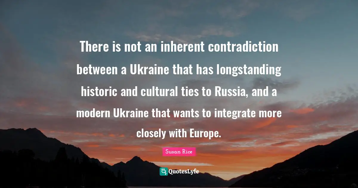 Susan Rice Quotes: "There is not an inherent contradiction between a Ukraine that has longstanding historic and cultural ties to Russia, and a modern Ukraine that wants to integrate more closely with Europe."
