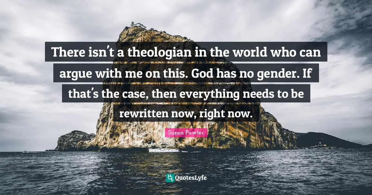 There isn't a theologian in the world who can argue with me on this. God has no gender. If that's the case, then everything needs to be rewritten now, right now.