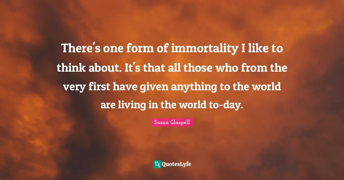 There's one form of immortality I like to think about. It's that all those who from the very first have given anything to the world are living in the world to-day.