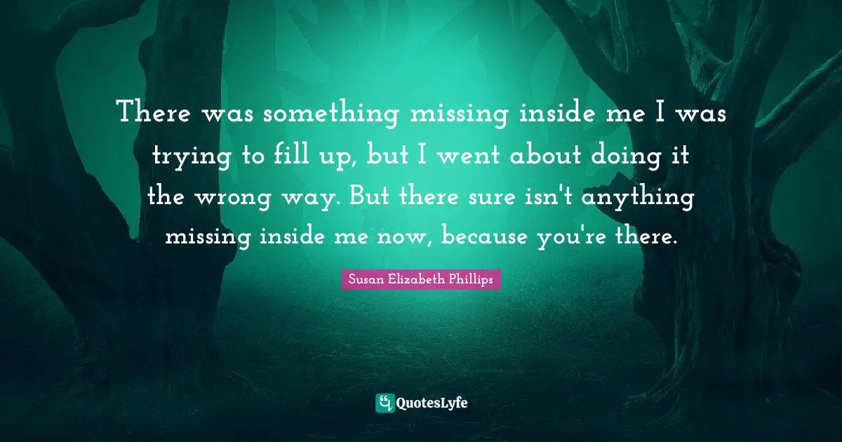There was something missing inside me I was trying to fill up, but I went about doing it the wrong way. But there sure isn't anything missing inside me now, because you're there.