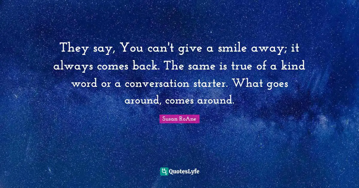 They say, You can't give a smile away; it always comes back. The same is true of a kind word or a conversation starter. What goes around, comes around.