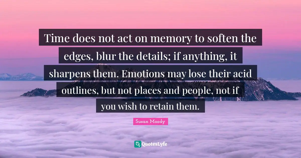 Time does not act on memory to soften the edges, blur the details; if anything, it sharpens them. Emotions may lose their acid outlines, but not places and people, not if you wish to retain them.