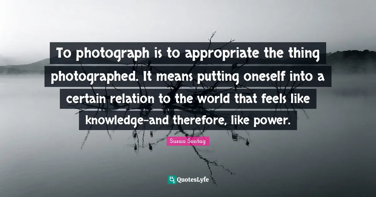 Susan Sontag Quotes: "To photograph is to appropriate the thing photographed. It means putting oneself into a certain relation to the world that feels like knowledge-and therefore, like power."