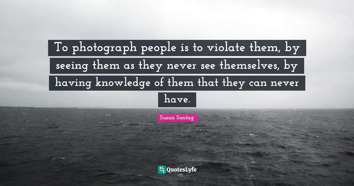 To photograph people is to violate them, by seeing them as they never see themselves, by having knowledge of them that they can never have.