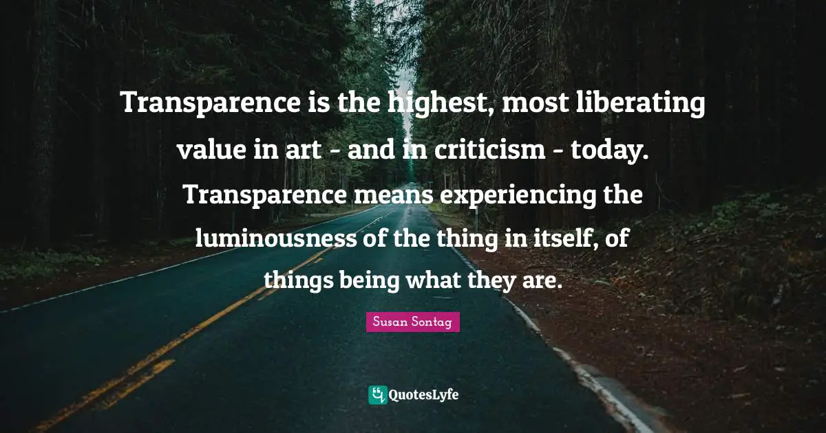 Transparence is the highest, most liberating value in art - and in criticism - today. Transparence means experiencing the luminousness of the thing in itself, of things being what they are.