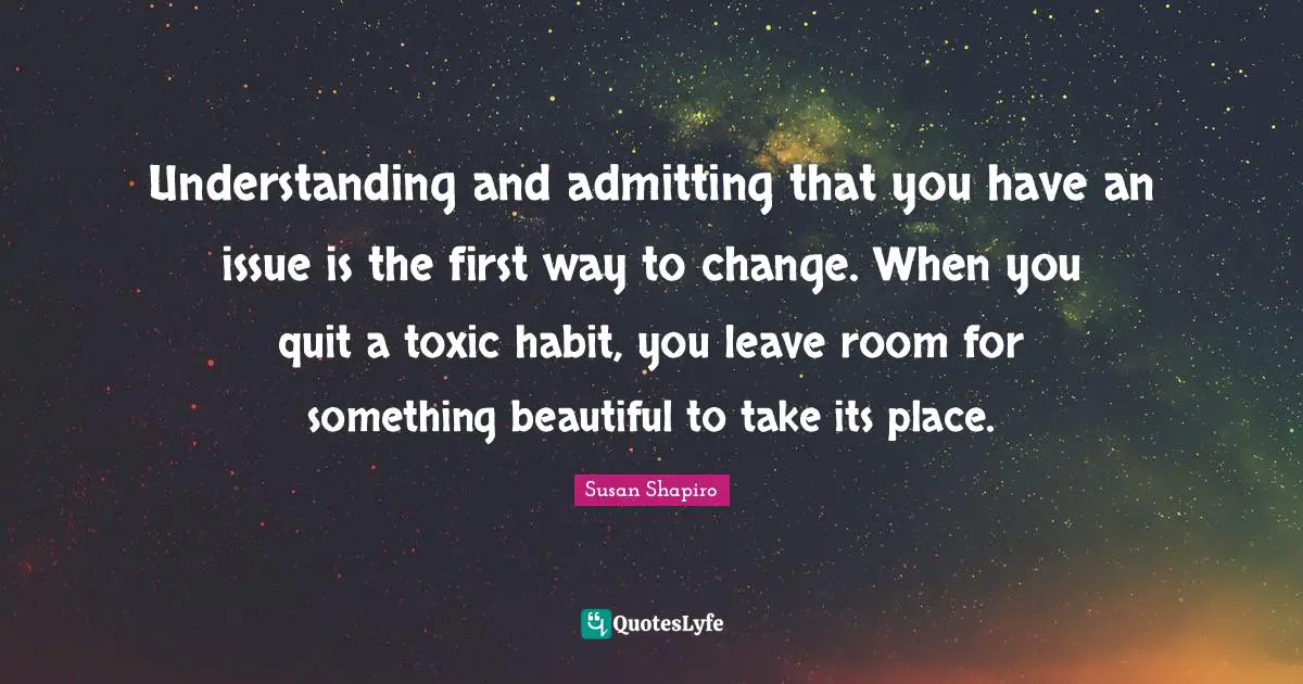 Understanding and admitting that you have an issue is the first way to change. When you quit a toxic habit, you leave room for something beautiful to take its place.