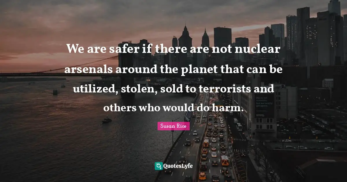 Susan Rice Quotes: "We are safer if there are not nuclear arsenals around the planet that can be utilized, stolen, sold to terrorists and others who would do harm."