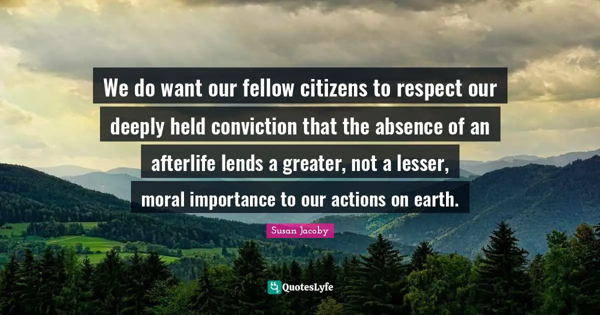 We do want our fellow citizens to respect our deeply held conviction that the absence of an afterlife lends a greater, not a lesser, moral importance to our actions on earth.