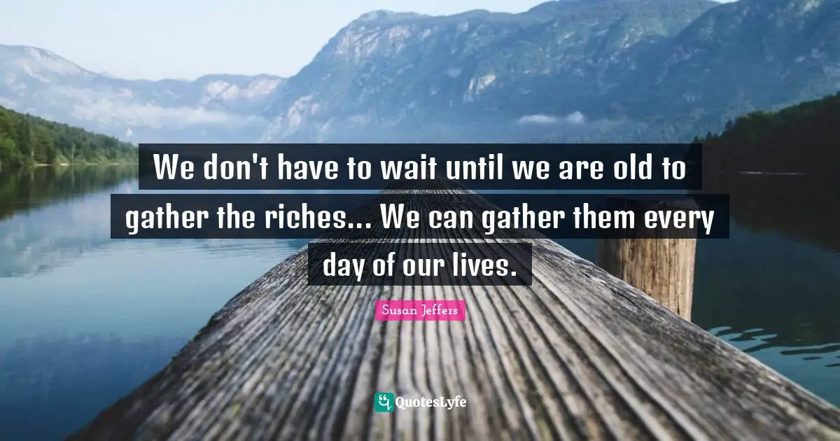 We don't have to wait until we are old to gather the riches... We can gather them every day of our lives.