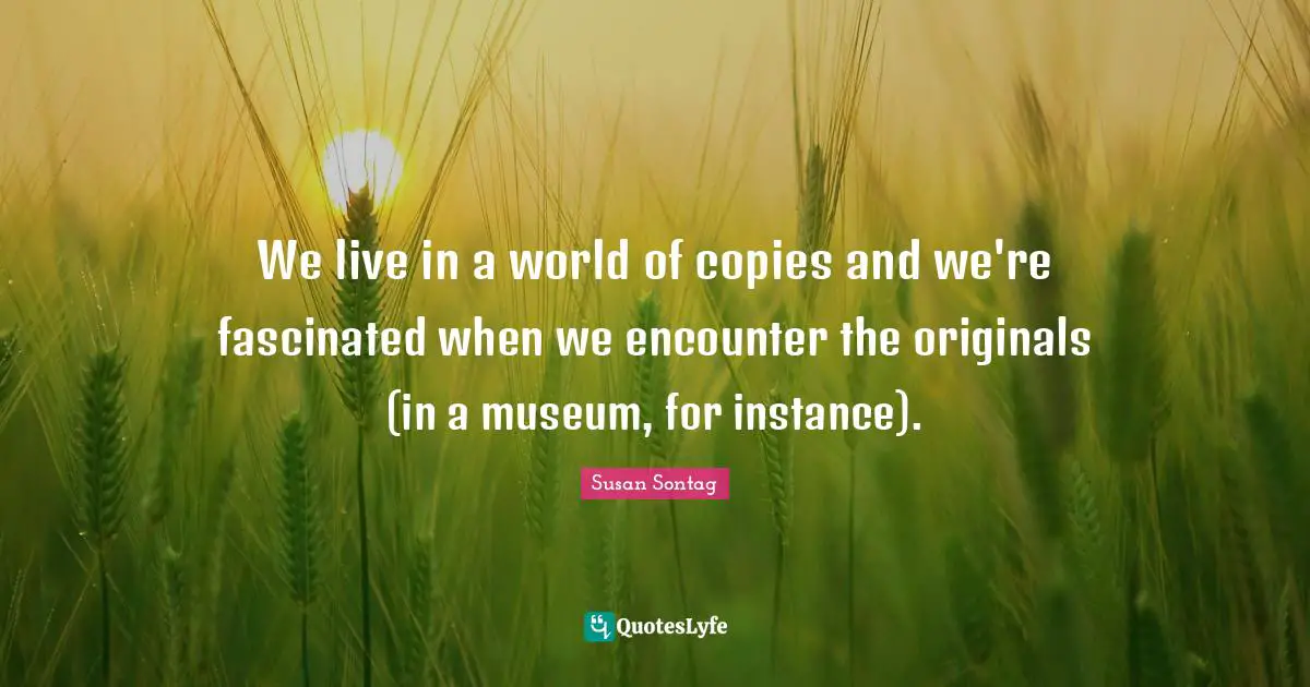 We live in a world of copies and we're fascinated when we encounter the originals (in a museum, for instance).