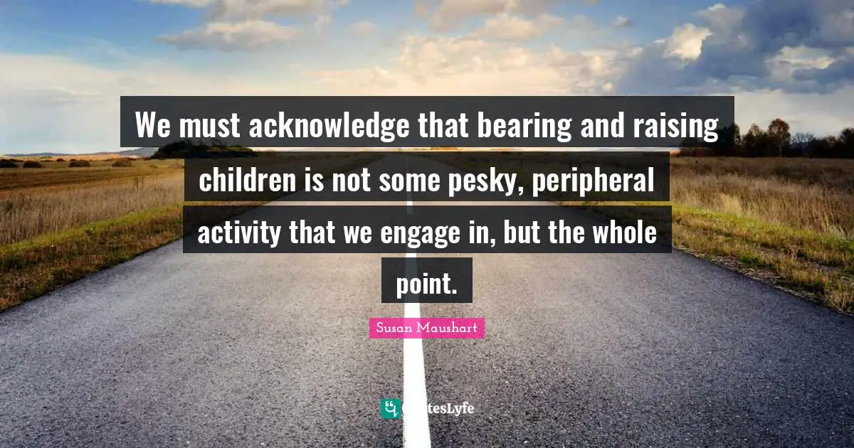 We must acknowledge that bearing and raising children is not some pesky, peripheral activity that we engage in, but the whole point.