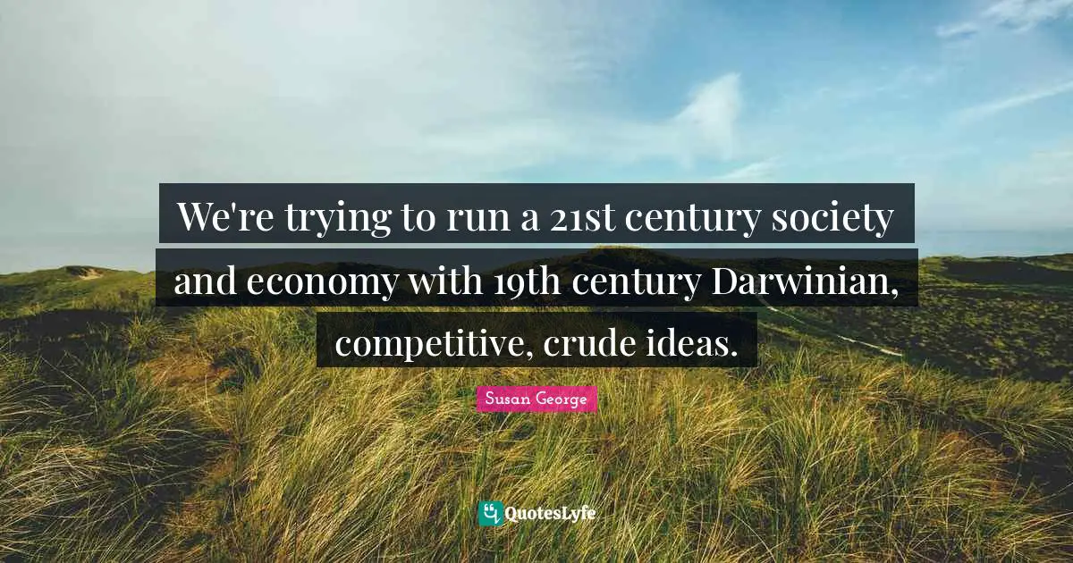 We're trying to run a 21st century society and economy with 19th century Darwinian, competitive, crude ideas.
